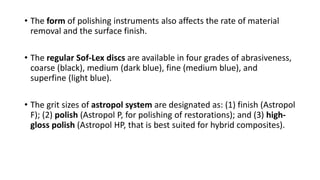 • The form of polishing instruments also affects the rate of material
removal and the surface finish.
• The regular Sof-Lex discs are available in four grades of abrasiveness,
coarse (black), medium (dark blue), fine (medium blue), and
superfine (light blue).
• The grit sizes of astropol system are designated as: (1) finish (Astropol
F); (2) polish (Astropol P, for polishing of restorations); and (3) high-
gloss polish (Astropol HP, that is best suited for hybrid composites).
 