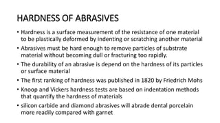 HARDNESS OF ABRASIVES
• Hardness is a surface measurement of the resistance of one material
to be plastically deformed by indenting or scratching another material
• Abrasives must be hard enough to remove particles of substrate
material without becoming dull or fracturing too rapidly.
• The durability of an abrasive is depend on the hardness of its particles
or surface material
• The first ranking of hardness was published in 1820 by Friedrich Mohs
• Knoop and Vickers hardness tests are based on indentation methods
that quantify the hardness of materials
• silicon carbide and diamond abrasives will abrade dental porcelain
more readily compared with garnet
 
