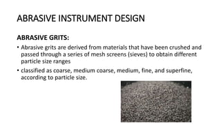 ABRASIVE INSTRUMENT DESIGN
ABRASIVE GRITS:
• Abrasive grits are derived from materials that have been crushed and
passed through a series of mesh screens (sieves) to obtain different
particle size ranges
• classified as coarse, medium coarse, medium, fine, and superfine,
according to particle size.
 