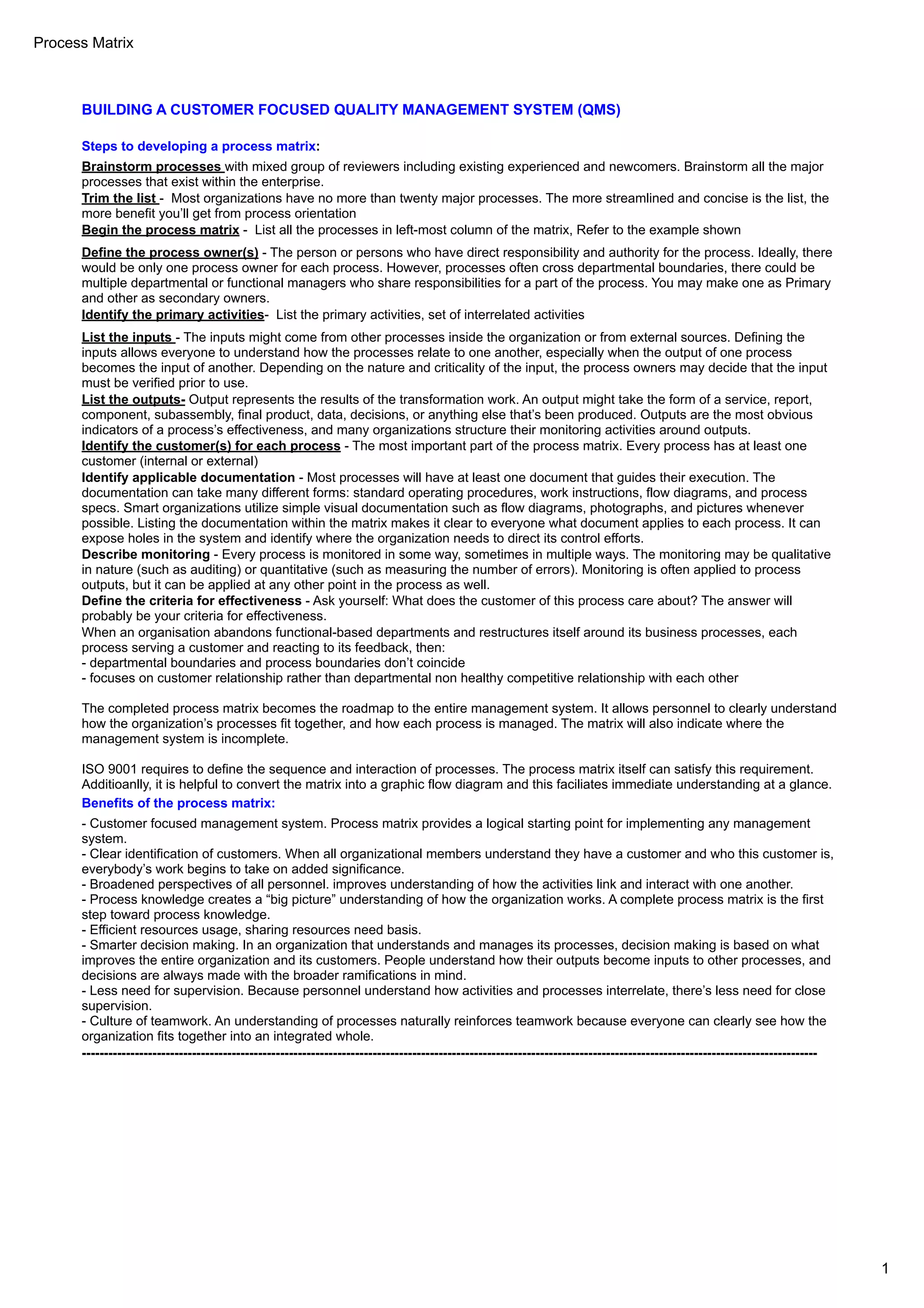 Process Matrix
1
BUILDING A CUSTOMER FOCUSED QUALITY MANAGEMENT SYSTEM (QMS)
Steps to developing a process matrix:
Brainstorm processes with mixed group of reviewers including existing experienced and newcomers. Brainstorm all the major
processes that exist within the enterprise.
Trim the list - Most organizations have no more than twenty major processes. The more streamlined and concise is the list, the
more benefit you’ll get from process orientation
Begin the process matrix - List all the processes in left-most column of the matrix, Refer to the example shown
Define the process owner(s) - The person or persons who have direct responsibility and authority for the process. Ideally, there
would be only one process owner for each process. However, processes often cross departmental boundaries, there could be
multiple departmental or functional managers who share responsibilities for a part of the process. You may make one as Primary
and other as secondary owners.
Identify the primary activities- List the primary activities, set of interrelated activities
List the inputs - The inputs might come from other processes inside the organization or from external sources. Defining the
inputs allows everyone to understand how the processes relate to one another, especially when the output of one process
becomes the input of another. Depending on the nature and criticality of the input, the process owners may decide that the input
must be verified prior to use.
List the outputs- Output represents the results of the transformation work. An output might take the form of a service, report,
component, subassembly, final product, data, decisions, or anything else that’s been produced. Outputs are the most obvious
indicators of a process’s effectiveness, and many organizations structure their monitoring activities around outputs.
Identify the customer(s) for each process - The most important part of the process matrix. Every process has at least one
customer (internal or external)
Identify applicable documentation - Most processes will have at least one document that guides their execution. The
documentation can take many different forms: standard operating procedures, work instructions, flow diagrams, and process
specs. Smart organizations utilize simple visual documentation such as flow diagrams, photographs, and pictures whenever
possible. Listing the documentation within the matrix makes it clear to everyone what document applies to each process. It can
expose holes in the system and identify where the organization needs to direct its control efforts.
Describe monitoring - Every process is monitored in some way, sometimes in multiple ways. The monitoring may be qualitative
in nature (such as auditing) or quantitative (such as measuring the number of errors). Monitoring is often applied to process
outputs, but it can be applied at any other point in the process as well.
Define the criteria for effectiveness - Ask yourself: What does the customer of this process care about? The answer will
probably be your criteria for effectiveness.
When an organisation abandons functional-based departments and restructures itself around its business processes, each
process serving a customer and reacting to its feedback, then:
- departmental boundaries and process boundaries don’t coincide
- focuses on customer relationship rather than departmental non healthy competitive relationship with each other
The completed process matrix becomes the roadmap to the entire management system. It allows personnel to clearly understand
how the organization’s processes fit together, and how each process is managed. The matrix will also indicate where the
management system is incomplete.
ISO 9001 requires to define the sequence and interaction of processes. The process matrix itself can satisfy this requirement.
Additioanlly, it is helpful to convert the matrix into a graphic flow diagram and this faciliates immediate understanding at a glance.
Benefits of the process matrix:
- Customer focused management system. Process matrix provides a logical starting point for implementing any management
system.
- Clear identification of customers. When all organizational members understand they have a customer and who this customer is,
everybody’s work begins to take on added significance.
- Broadened perspectives of all personnel. improves understanding of how the activities link and interact with one another.
- Process knowledge creates a “big picture” understanding of how the organization works. A complete process matrix is the first
step toward process knowledge.
- Efficient resources usage, sharing resources need basis.
- Smarter decision making. In an organization that understands and manages its processes, decision making is based on what
improves the entire organization and its customers. People understand how their outputs become inputs to other processes, and
decisions are always made with the broader ramifications in mind.
- Less need for supervision. Because personnel understand how activities and processes interrelate, there’s less need for close
supervision.
- Culture of teamwork. An understanding of processes naturally reinforces teamwork because everyone can clearly see how the
organization fits together into an integrated whole.
-----------------------------------------------------------------------------------------------------------------------------------------------------------------------
 