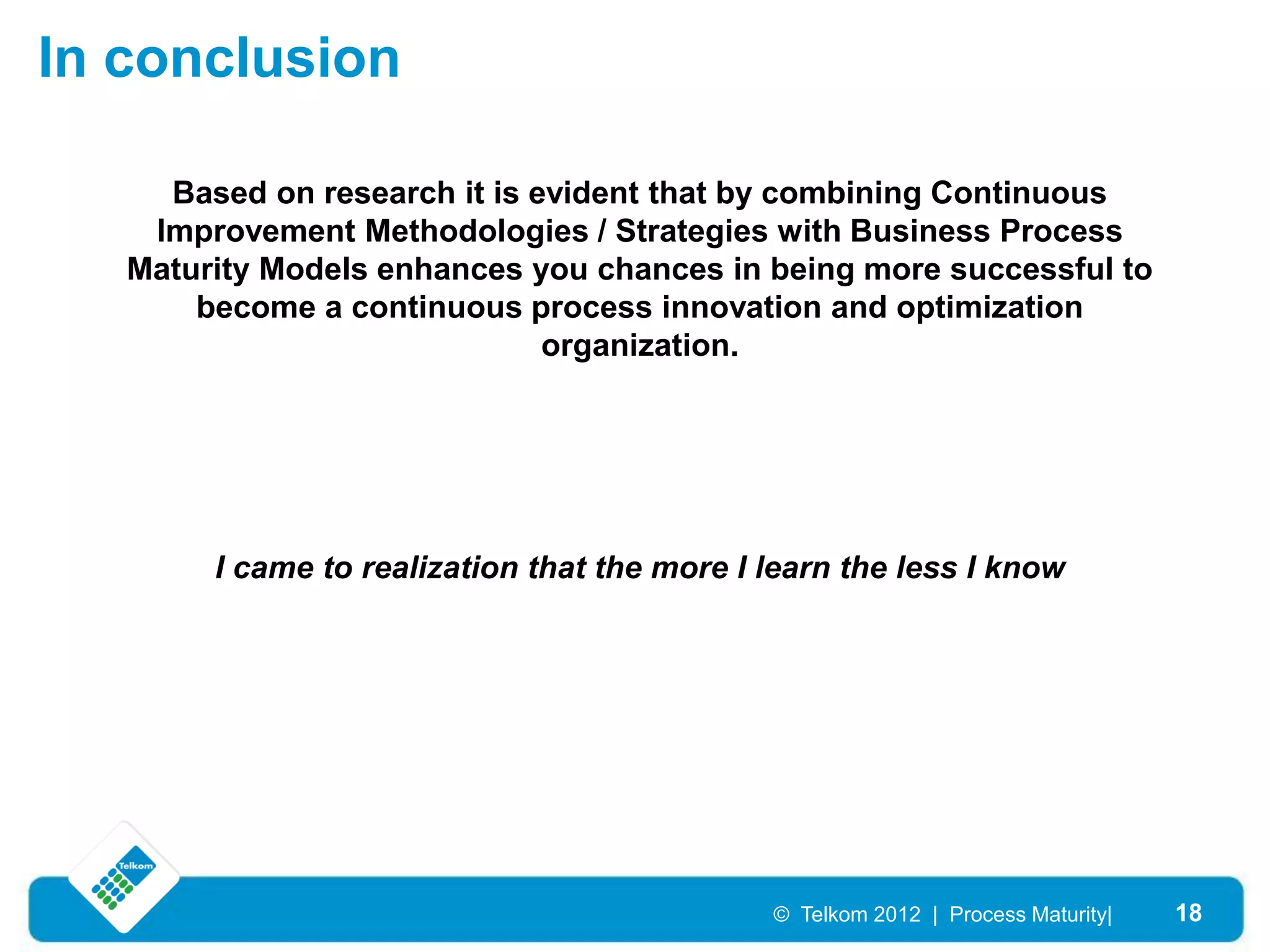 In conclusion

     Based on research it is evident that by combining Continuous
    Improvement Methodologies / Strategies with Business Process
   Maturity Models enhances you chances in being more successful to
       become a continuous process innovation and optimization
                              organization.




        I came to realization that the more I learn the less I know




                                              © Telkom 2012 | Process Maturity|   18
 