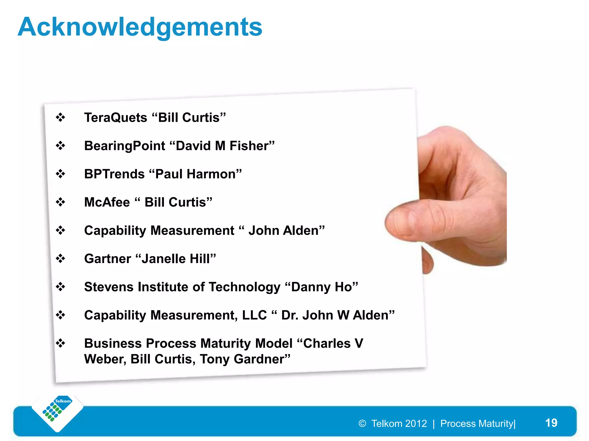 Acknowledgements


     TeraQuets “Bill Curtis”

     BearingPoint “David M Fisher”

     BPTrends “Paul Harmon”

     McAfee “ Bill Curtis”

     Capability Measurement “ John Alden”

     Gartner “Janelle Hill”

     Stevens Institute of Technology “Danny Ho”

     Capability Measurement, LLC “ Dr. John W Alden”

     Business Process Maturity Model “Charles V
      Weber, Bill Curtis, Tony Gardner”



                                                   © Telkom 2012 | Process Maturity|   19
 