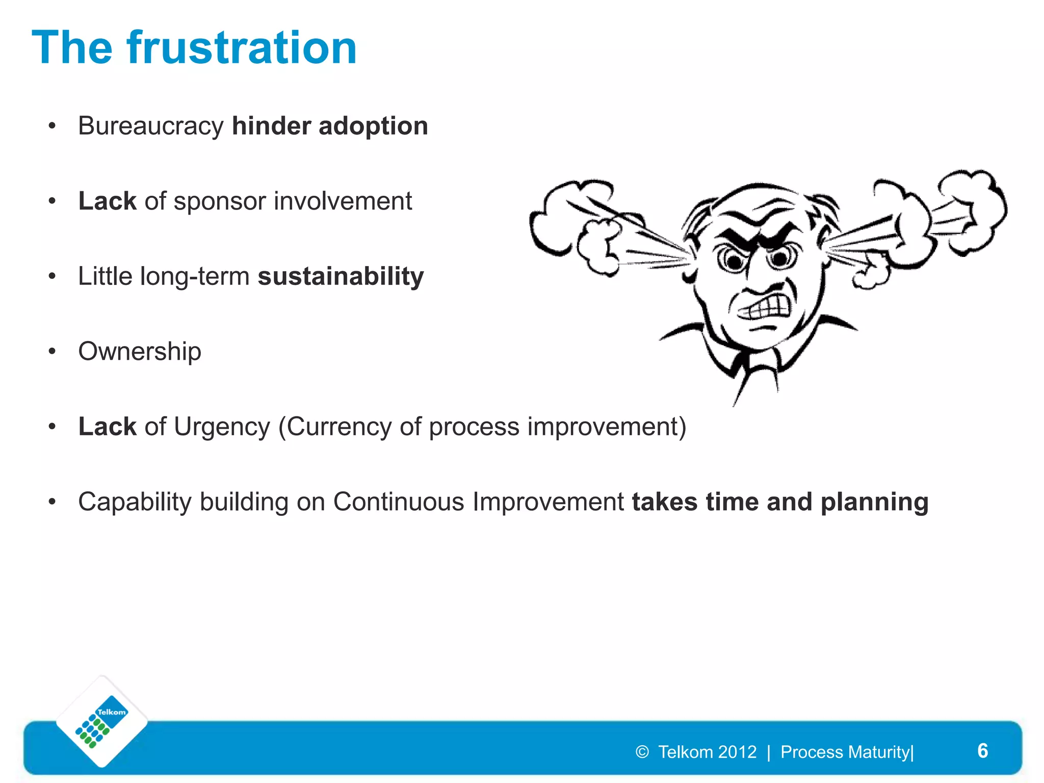 The frustration
• Bureaucracy hinder adoption

• Lack of sponsor involvement

• Little long-term sustainability

• Ownership

• Lack of Urgency (Currency of process improvement)

• Capability building on Continuous Improvement takes time and planning




                                               © Telkom 2012 | Process Maturity|   6
 