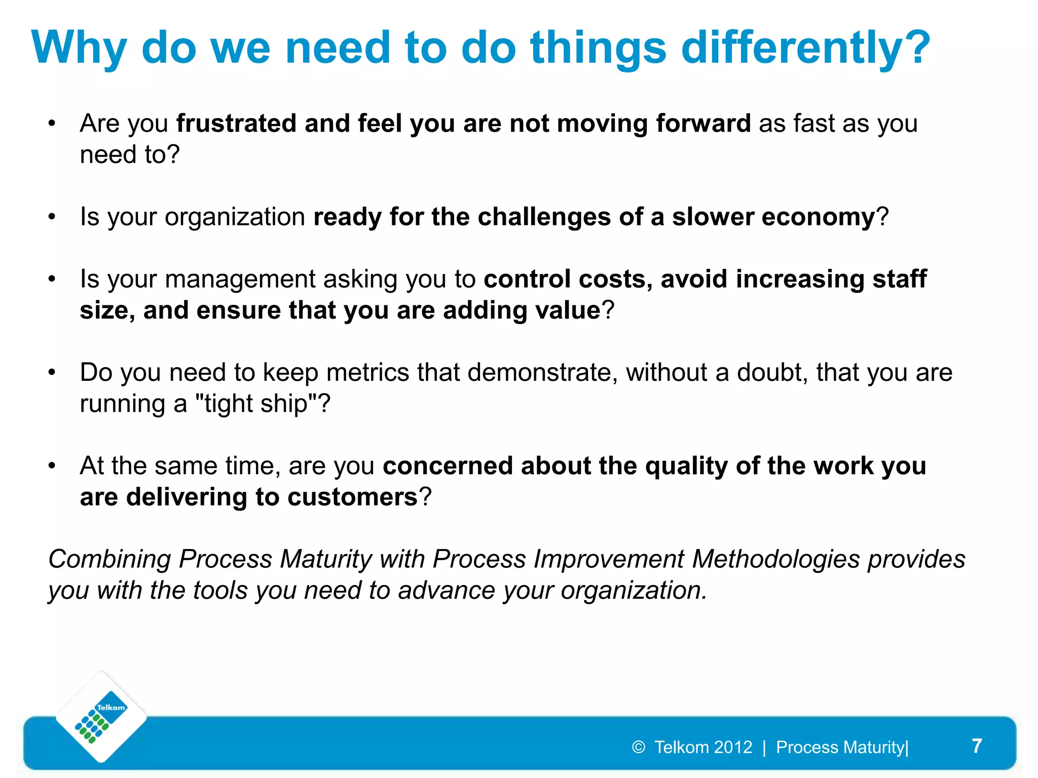 Why do we need to do things differently?
• Are you frustrated and feel you are not moving forward as fast as you
  need to?

• Is your organization ready for the challenges of a slower economy?

• Is your management asking you to control costs, avoid increasing staff
  size, and ensure that you are adding value?

• Do you need to keep metrics that demonstrate, without a doubt, that you are
  running a "tight ship"?

• At the same time, are you concerned about the quality of the work you
  are delivering to customers?

Combining Process Maturity with Process Improvement Methodologies provides
you with the tools you need to advance your organization.




                                                 © Telkom 2012 | Process Maturity|   7
 