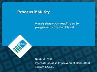 Process Maturity

        Assessing your readiness to
        progress to the next level




        Danie du Toit
        Internal Business Improvement Consultant
        Telkom SA LTD
 