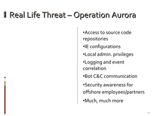 Real Life Threat – Operation Aurora Access to source code repositories  IE configurations Local admin. privileges Logging and event correlation Bot C&C communication Security awareness for offshore employees/partners Much, much more 