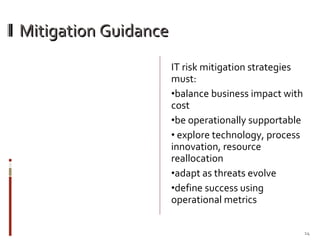 Mitigation Guidance IT risk mitigation strategies must: balance business impact with cost  be operationally supportable explore technology, process innovation, resource reallocation adapt as threats evolve define success using operational metrics 