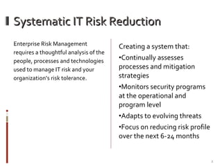 Systematic IT Risk Reduction Enterprise Risk Management requires a thoughtful analysis of the people, processes and technologies used to manage IT risk and your organization’s risk tolerance. Creating a system that: Continually assesses processes and mitigation strategies Monitors security programs at the operational and program level Adapts to evolving threats Focus on reducing risk profile over the next 6-24 months 
