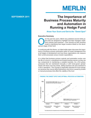 SEPTEMBER 2011                                              The Importance of
                                                     Business Process Maturity
                                                            and Automation in
                                                        Running a Hedge Fund
                                                           Know Your Score and Get to the “Sweet Spot”

                 Executive Summary



                 O
                          ver the past two years, Merlin has published several white pa-
                          pers that are designed to highlight and help managers imple-
                          ment industry best practices – from shoring up their business
                          model to identifying their target investors based on the devel-
                 opment stage of their fund.

                 In continuing with this theme, our latest white paper discusses the impor-
                 tance of business process automation within an asset management firm
                 at all stages of development and how these organizations can measure
                 their current processes versus investor expectations.

                 It is critical that business process maturity and automation evolve over
                 the life of a fund in a disciplined and forward-looking manner as they are
                 key components to maintaining a scalable business. As a firm grows,
                 processes that are maintained manually or with home-grown spread-
                 sheets will stress and may break, adding business risk and overhead to
                 a firm’s operations. This concept is especially important for fund manag-
                 ers because they cannot afford distractions and errors caused by broken
                 or manual processes that affect the viability of the fund.


                   FINDING THE SWEET SPOT AND OPTIMAL PROCESS AUTOMATION


                                               100       THE FEATURE CREEP ZONE: Where systems and
                                                         processes are more robust than necessary.                                   s
                                                                                                                                 sse
                                                                                                                              ce
                                                                                                                           ro
                                                                                                                        d p s.
                                                                                                                      an stor
                                                                                                                    s e
                                                                                                                 tem nv
                                                                                                               ys of i
                   Process Automation Score*




                                                                                                             es l
                                                                                                           er leve
                                                                                                         h t
                                                                                                     : W rge
                                                                                                   OT t ta
                                                                                                SP x
                                                                                              T r ne
                                                50                                          EE you
                                                                                        SW of
                                                                                      N     n
                                                                                    IO atio
                                                                                  AT ic
                                                                                M ist
                                                                             TO oph
                                                                          AU he s
                                                                        E t
                                                                      TH tch
                                                                       ma

                                                                                                          DEATH VALLEY: Where processes have not
                                                                                                          kept up with investors’ requirements.

                                                 0
                                                         STAGE 1                STAGE 2                       STAGE 3                        STAGE 4

                                                     Launch and Initial     Getting Beyond                The Institutional              Major Institutional
                                                       Fundraising               Retail                     Threshold                      Fundraising


                                                     * As measured by the composite score on the Process Automation Score Sheet.
 
