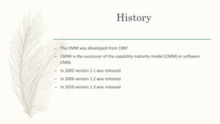 History
– The CMM was developed from 1987
– CMMI is the successor of the capability maturity model (CMM) or software
CMM.
– In 2002 version 1.1 was released
– In 2006 version 1.2 was released
– In 2010 version 1.3 was released
 