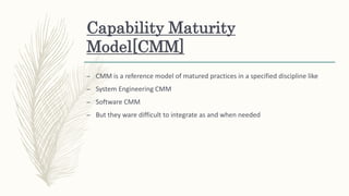 Capability Maturity
Model[CMM]
– CMM is a reference model of matured practices in a specified discipline like
– System Engineering CMM
– Software CMM
– But they ware difficult to integrate as and when needed
 
