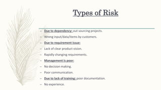 Types of Risk
– Due to dependency: out sourcing projects.
– Wrong input/data/items by customers.
– Due to requirement issue:
– Lack of clear product vision.
– Rapidly changing requirements.
– Management is poor:
– No decision making.
– Poor communication.
– Due to lack of training: poor documentation.
– No experience.
 