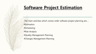 Software Project Estimation
.The main activities which comes order software project planning are….
#Estimation
#Scheduling
#Risk Analysis
#Quality Management Planning
#Changes Management Planning
 