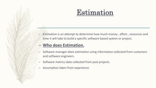 Estimation
– Estimation is an attempt to determine how much money , effort , resources and
time it will take to build a specific software based system or project.
– Who does Estimation.
– Software manager does estimation using information collected from customers
and software engineers.
– Software metrics data collected from past projects.
– Assumption taken from experience.
 
