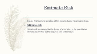 Estimate Risk
– Before a final estimate is made problem complexity and risk are considered.
– Estimate risk.
– Estimate risk is measured by the degree of uncertainty in the quantitative
estimates established by the resources cost and schedule.
 
