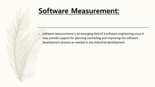 Software Measurement:
– software measurement is an emerging field of a software engineering since it
may provide support for planning controlling and improving the software
development process as needed in any industrial development.
 
