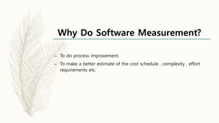 Why Do Software Measurement?
– To do process improvement.
– To make a better estimate of the cost schedule , complexity , effort
requirements etc.
 