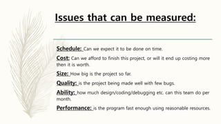 Issues that can be measured:
Schedule: Can we expect it to be done on time.
Cost: Can we afford to finish this project, or will it end up costing more
then it is worth.
Size: How big is the project so far.
Quality: is the project being made well with few bugs.
Ability: how much design/coding/debugging etc. can this team do per
month.
Performance: is the program fast enough using reasonable resources.
 