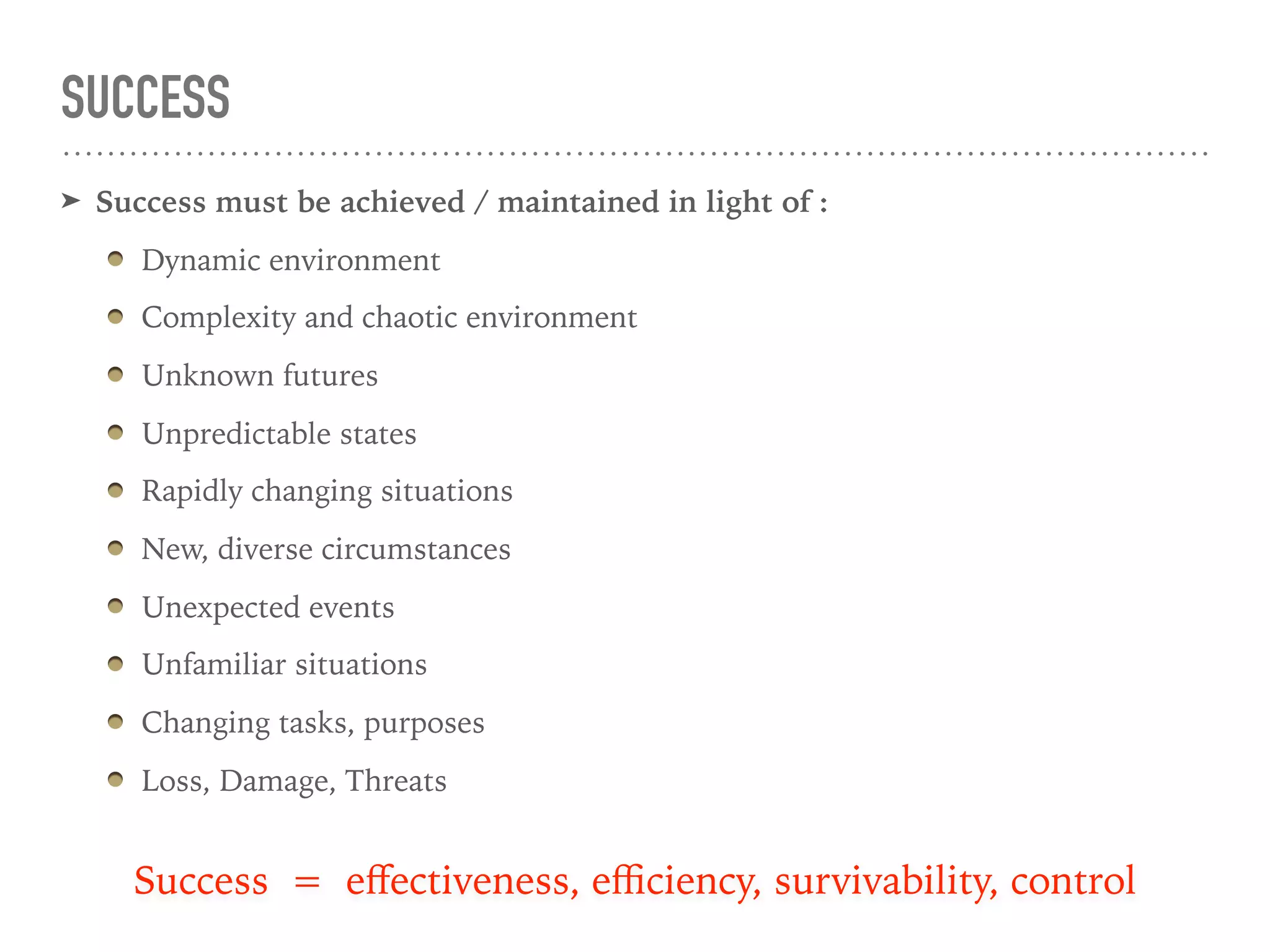 SUCCESS
➤ Success must be achieved / maintained in light of :
Dynamic environment
Complexity and chaotic environment
Unknown futures
Unpredictable states
Rapidly changing situations
New, diverse circumstances
Unexpected events
Unfamiliar situations
Changing tasks, purposes
Loss, Damage, Threats
Success = eﬀectiveness, eﬃciency, survivability, control
 