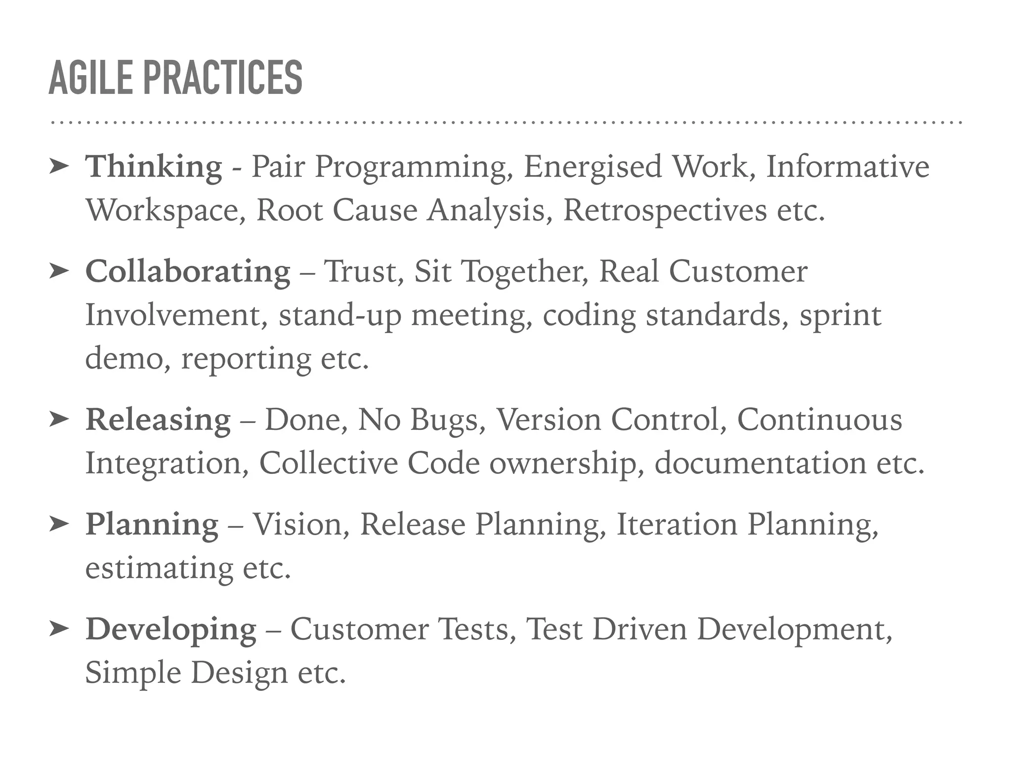 AGILE PRACTICES
➤ Thinking - Pair Programming, Energised Work, Informative
Workspace, Root Cause Analysis, Retrospectives etc.
➤ Collaborating – Trust, Sit Together, Real Customer
Involvement, stand-up meeting, coding standards, sprint
demo, reporting etc.
➤ Releasing – Done, No Bugs, Version Control, Continuous
Integration, Collective Code ownership, documentation etc.
➤ Planning – Vision, Release Planning, Iteration Planning,
estimating etc.
➤ Developing – Customer Tests, Test Driven Development,
Simple Design etc.
 