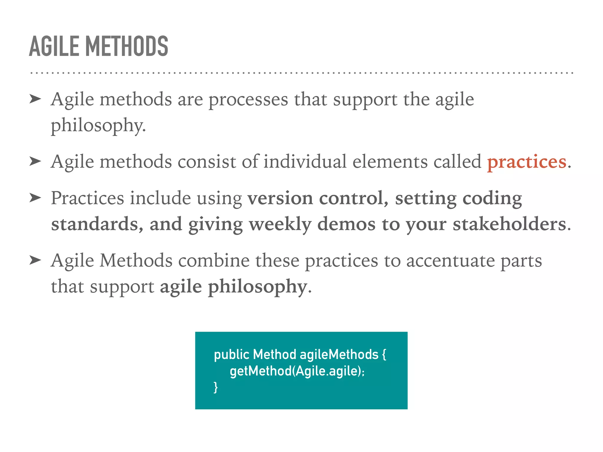 AGILE METHODS
➤ Agile methods are processes that support the agile
philosophy.
➤ Agile methods consist of individual elements called practices.
➤ Practices include using version control, setting coding
standards, and giving weekly demos to your stakeholders.
➤ Agile Methods combine these practices to accentuate parts
that support agile philosophy.
public Method agileMethods {
getMethod(Agile.agile);
}
 