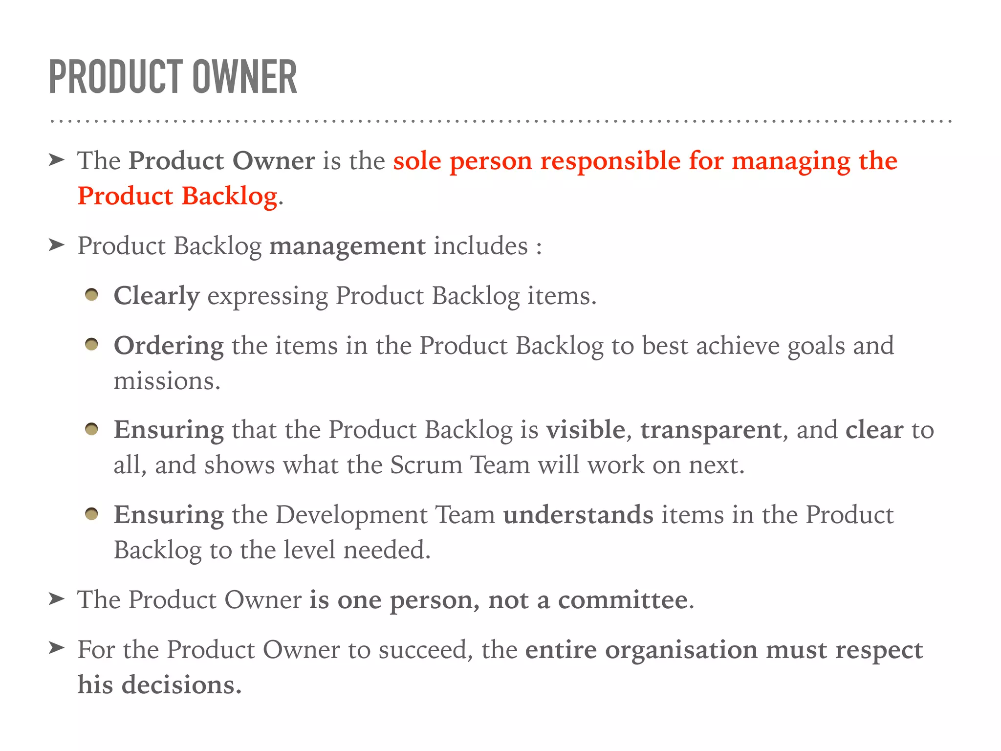 PRODUCT OWNER
➤ The Product Owner is the sole person responsible for managing the
Product Backlog.
➤ Product Backlog management includes :
Clearly expressing Product Backlog items.
Ordering the items in the Product Backlog to best achieve goals and
missions.
Ensuring that the Product Backlog is visible, transparent, and clear to
all, and shows what the Scrum Team will work on next.
Ensuring the Development Team understands items in the Product
Backlog to the level needed.
➤ The Product Owner is one person, not a committee.
➤ For the Product Owner to succeed, the entire organisation must respect
his decisions.
 