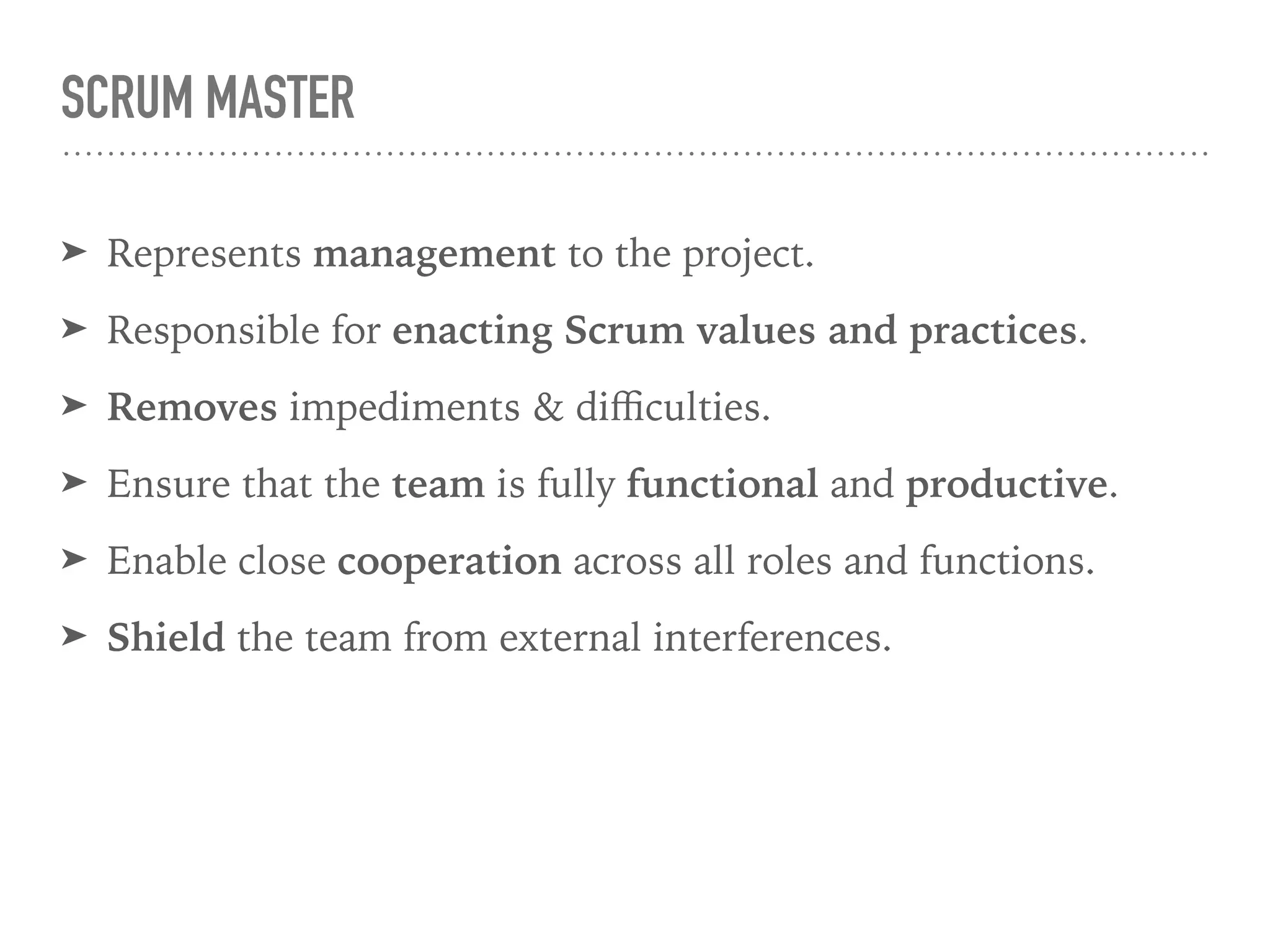 SCRUM MASTER
➤ Represents management to the project.
➤ Responsible for enacting Scrum values and practices.
➤ Removes impediments & diﬃculties.
➤ Ensure that the team is fully functional and productive.
➤ Enable close cooperation across all roles and functions.
➤ Shield the team from external interferences.
 