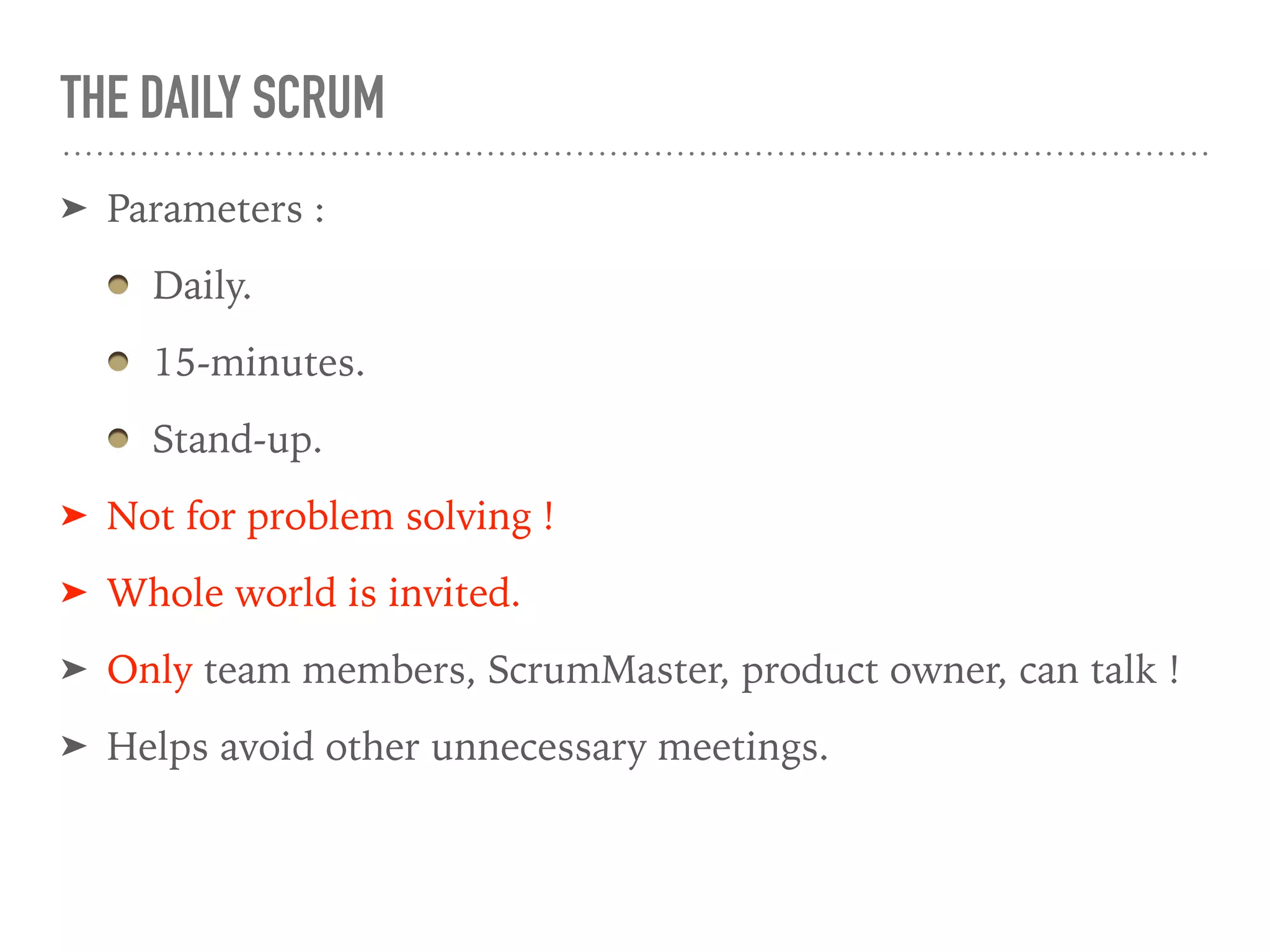 THE DAILY SCRUM
➤ Parameters :
Daily.
15-minutes.
Stand-up.
➤ Not for problem solving !
➤ Whole world is invited.
➤ Only team members, ScrumMaster, product owner, can talk !
➤ Helps avoid other unnecessary meetings.
 