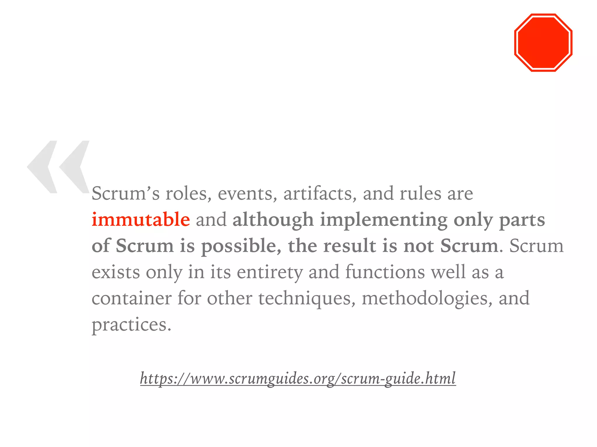 « Scrum’s roles, events, artifacts, and rules are
immutable and although implementing only parts
of Scrum is possible, the result is not Scrum. Scrum
exists only in its entirety and functions well as a
container for other techniques, methodologies, and
practices.
https://www.scrumguides.org/scrum-guide.html
 
