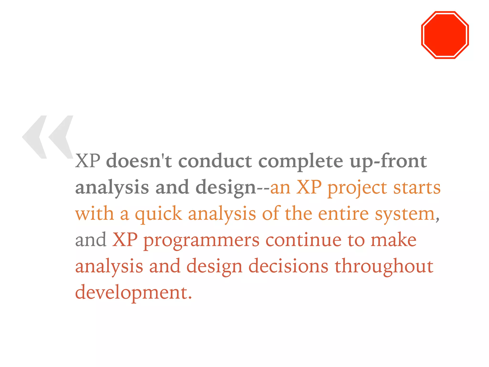 « XP doesn't conduct complete up-front
analysis and design--an XP project starts
with a quick analysis of the entire system,
and XP programmers continue to make
analysis and design decisions throughout
development.
 