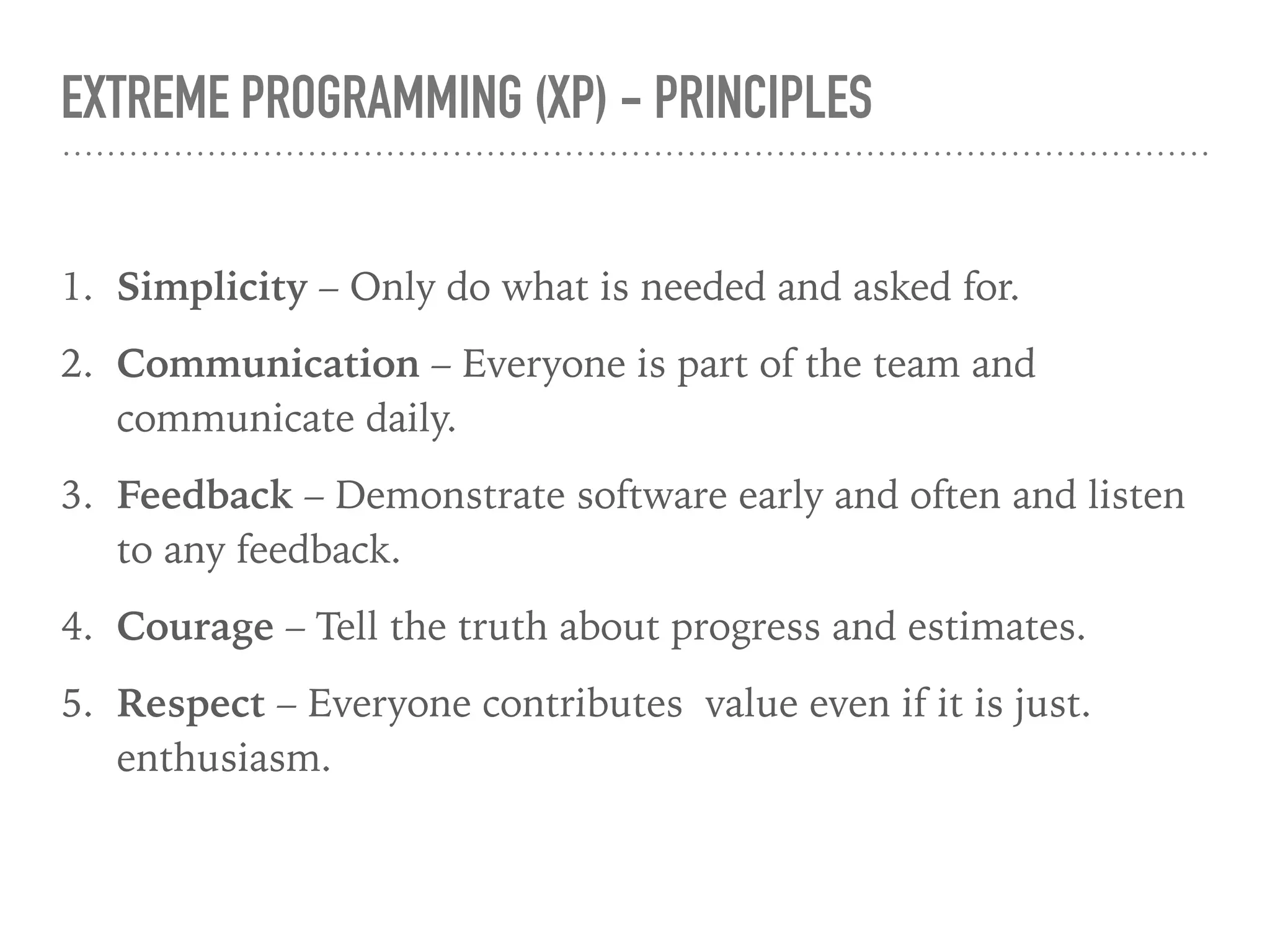 EXTREME PROGRAMMING (XP) - PRINCIPLES
1. Simplicity – Only do what is needed and asked for.
2. Communication – Everyone is part of the team and
communicate daily.
3. Feedback – Demonstrate software early and often and listen
to any feedback.
4. Courage – Tell the truth about progress and estimates.
5. Respect – Everyone contributes value even if it is just.
enthusiasm.
 