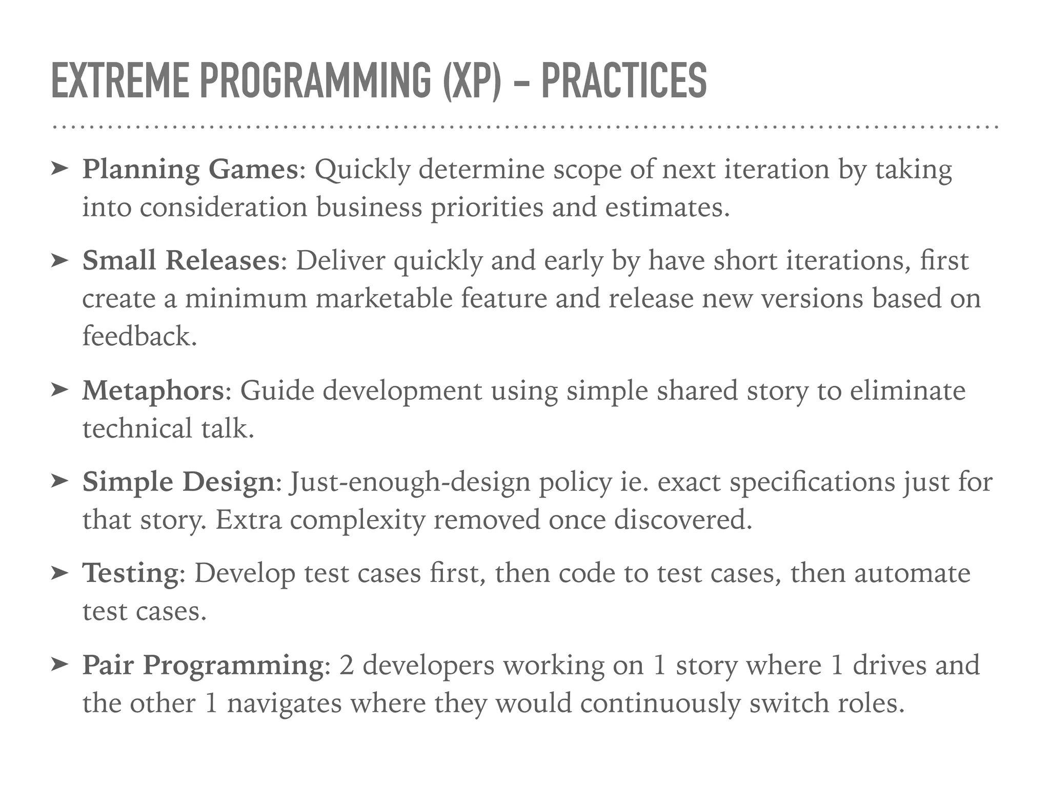 EXTREME PROGRAMMING (XP) - PRACTICES
➤ Planning Games: Quickly determine scope of next iteration by taking
into consideration business priorities and estimates.
➤ Small Releases: Deliver quickly and early by have short iterations, ﬁrst
create a minimum marketable feature and release new versions based on
feedback.
➤ Metaphors: Guide development using simple shared story to eliminate
technical talk.
➤ Simple Design: Just-enough-design policy ie. exact speciﬁcations just for
that story. Extra complexity removed once discovered.
➤ Testing: Develop test cases ﬁrst, then code to test cases, then automate
test cases.
➤ Pair Programming: 2 developers working on 1 story where 1 drives and
the other 1 navigates where they would continuously switch roles.
 