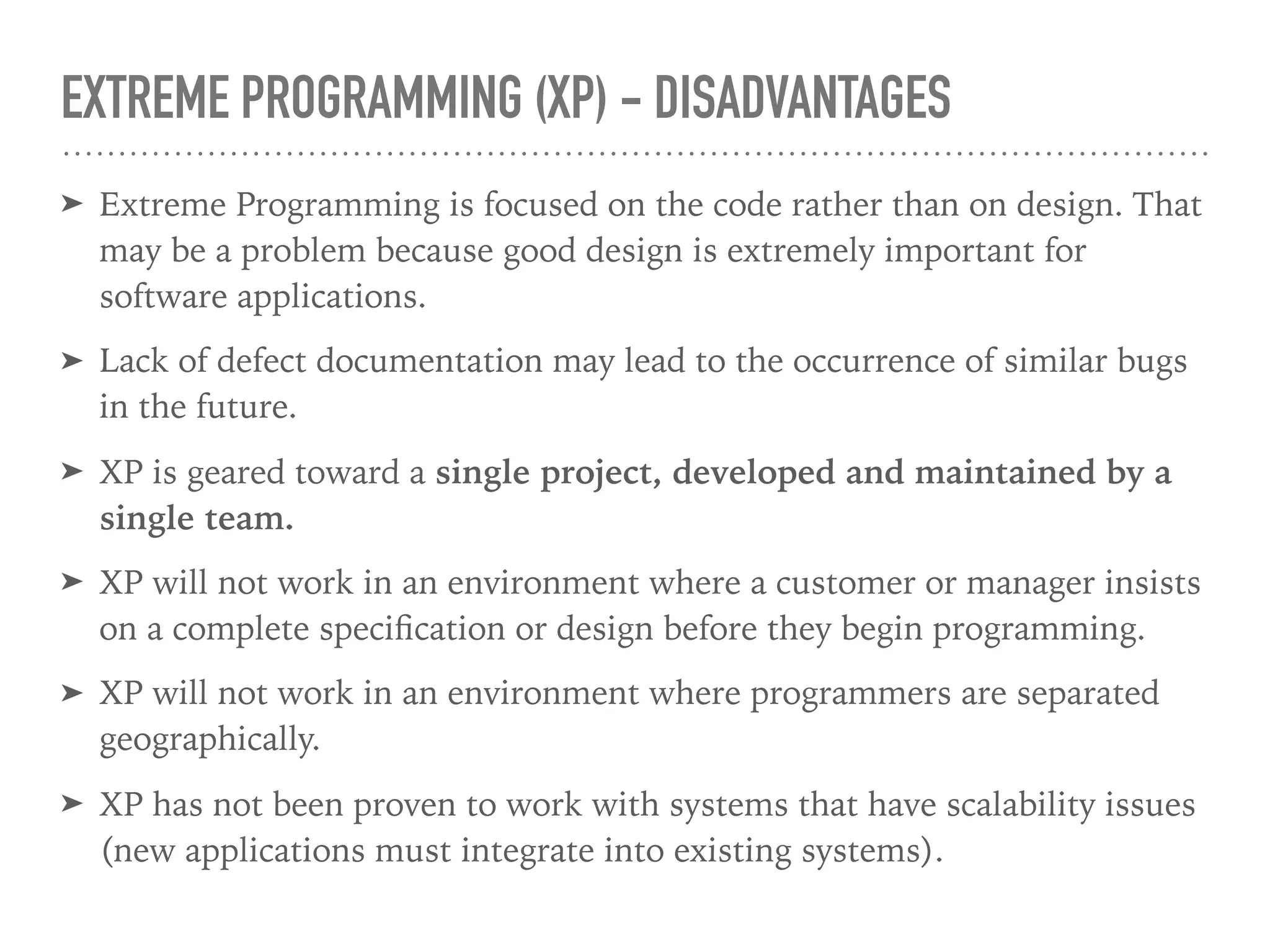 EXTREME PROGRAMMING (XP) - DISADVANTAGES
➤ Extreme Programming is focused on the code rather than on design. That
may be a problem because good design is extremely important for
software applications.
➤ Lack of defect documentation may lead to the occurrence of similar bugs
in the future.
➤ XP is geared toward a single project, developed and maintained by a
single team.
➤ XP will not work in an environment where a customer or manager insists
on a complete speciﬁcation or design before they begin programming.
➤ XP will not work in an environment where programmers are separated
geographically.
➤ XP has not been proven to work with systems that have scalability issues
(new applications must integrate into existing systems).
 