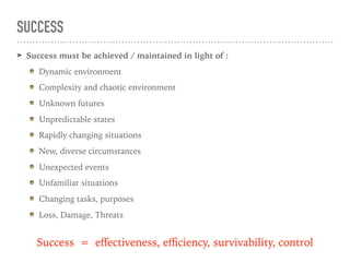 SUCCESS
➤ Success must be achieved / maintained in light of :
Dynamic environment
Complexity and chaotic environment
Unknown futures
Unpredictable states
Rapidly changing situations
New, diverse circumstances
Unexpected events
Unfamiliar situations
Changing tasks, purposes
Loss, Damage, Threats
Success = eﬀectiveness, eﬃciency, survivability, control
 