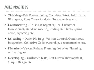 AGILE PRACTICES
➤ Thinking - Pair Programming, Energised Work, Informative
Workspace, Root Cause Analysis, Retrospectives etc.
➤ Collaborating – Trust, Sit Together, Real Customer
Involvement, stand-up meeting, coding standards, sprint
demo, reporting etc.
➤ Releasing – Done, No Bugs, Version Control, Continuous
Integration, Collective Code ownership, documentation etc.
➤ Planning – Vision, Release Planning, Iteration Planning,
estimating etc.
➤ Developing – Customer Tests, Test Driven Development,
Simple Design etc.
 
