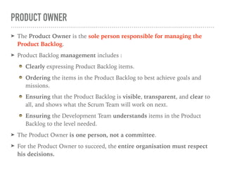 PRODUCT OWNER
➤ The Product Owner is the sole person responsible for managing the
Product Backlog.
➤ Product Backlog management includes :
Clearly expressing Product Backlog items.
Ordering the items in the Product Backlog to best achieve goals and
missions.
Ensuring that the Product Backlog is visible, transparent, and clear to
all, and shows what the Scrum Team will work on next.
Ensuring the Development Team understands items in the Product
Backlog to the level needed.
➤ The Product Owner is one person, not a committee.
➤ For the Product Owner to succeed, the entire organisation must respect
his decisions.
 