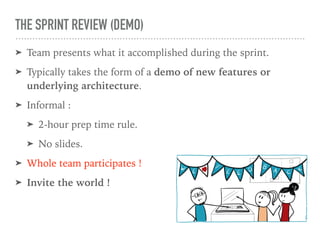 THE SPRINT REVIEW (DEMO)
➤ Team presents what it accomplished during the sprint.
➤ Typically takes the form of a demo of new features or
underlying architecture.
➤ Informal :
➤ 2-hour prep time rule.
➤ No slides.
➤ Whole team participates !
➤ Invite the world !
 