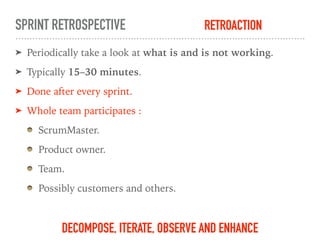 SPRINT RETROSPECTIVE
➤ Periodically take a look at what is and is not working.
➤ Typically 15–30 minutes.
➤ Done after every sprint.
➤ Whole team participates :
ScrumMaster.
Product owner.
Team.
Possibly customers and others.
DECOMPOSE, ITERATE, OBSERVE AND ENHANCE
RETROACTION
 