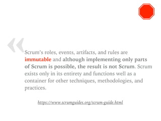 « Scrum’s roles, events, artifacts, and rules are
immutable and although implementing only parts
of Scrum is possible, the result is not Scrum. Scrum
exists only in its entirety and functions well as a
container for other techniques, methodologies, and
practices.
https://www.scrumguides.org/scrum-guide.html
 