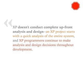 « XP doesn't conduct complete up-front
analysis and design--an XP project starts
with a quick analysis of the entire system,
and XP programmers continue to make
analysis and design decisions throughout
development.
 