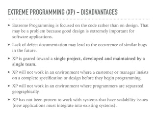 EXTREME PROGRAMMING (XP) - DISADVANTAGES
➤ Extreme Programming is focused on the code rather than on design. That
may be a problem because good design is extremely important for
software applications.
➤ Lack of defect documentation may lead to the occurrence of similar bugs
in the future.
➤ XP is geared toward a single project, developed and maintained by a
single team.
➤ XP will not work in an environment where a customer or manager insists
on a complete speciﬁcation or design before they begin programming.
➤ XP will not work in an environment where programmers are separated
geographically.
➤ XP has not been proven to work with systems that have scalability issues
(new applications must integrate into existing systems).
 