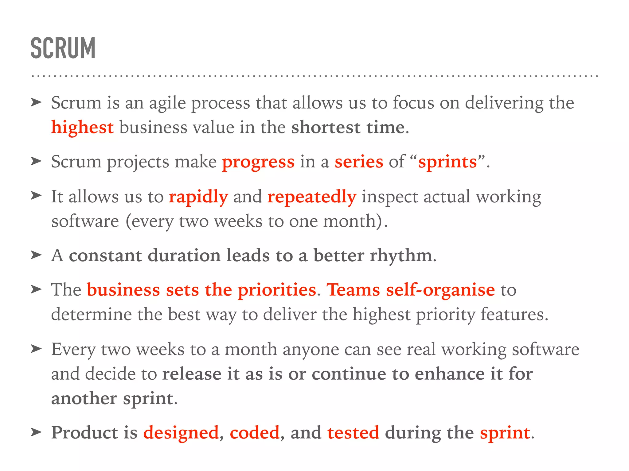 SCRUM
➤ Scrum is an agile process that allows us to focus on delivering the
highest business value in the shortest time.
➤ Scrum projects make progress in a series of “sprints”.
➤ It allows us to rapidly and repeatedly inspect actual working
software (every two weeks to one month).
➤ A constant duration leads to a better rhythm.
➤ The business sets the priorities. Teams self-organise to
determine the best way to deliver the highest priority features.
➤ Every two weeks to a month anyone can see real working software
and decide to release it as is or continue to enhance it for
another sprint.
➤ Product is designed, coded, and tested during the sprint.
 