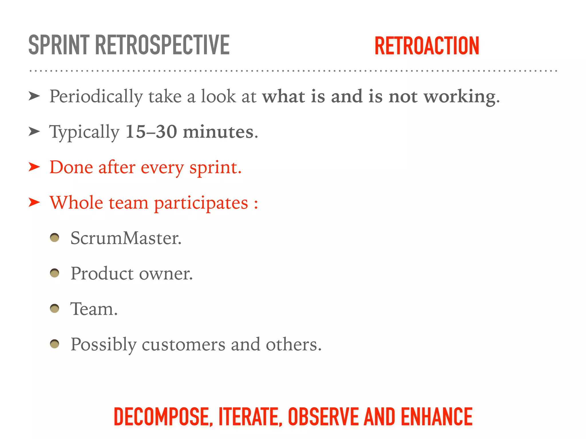 SPRINT RETROSPECTIVE
➤ Periodically take a look at what is and is not working.
➤ Typically 15–30 minutes.
➤ Done after every sprint.
➤ Whole team participates :
ScrumMaster.
Product owner.
Team.
Possibly customers and others.
DECOMPOSE, ITERATE, OBSERVE AND ENHANCE
RETROACTION
 