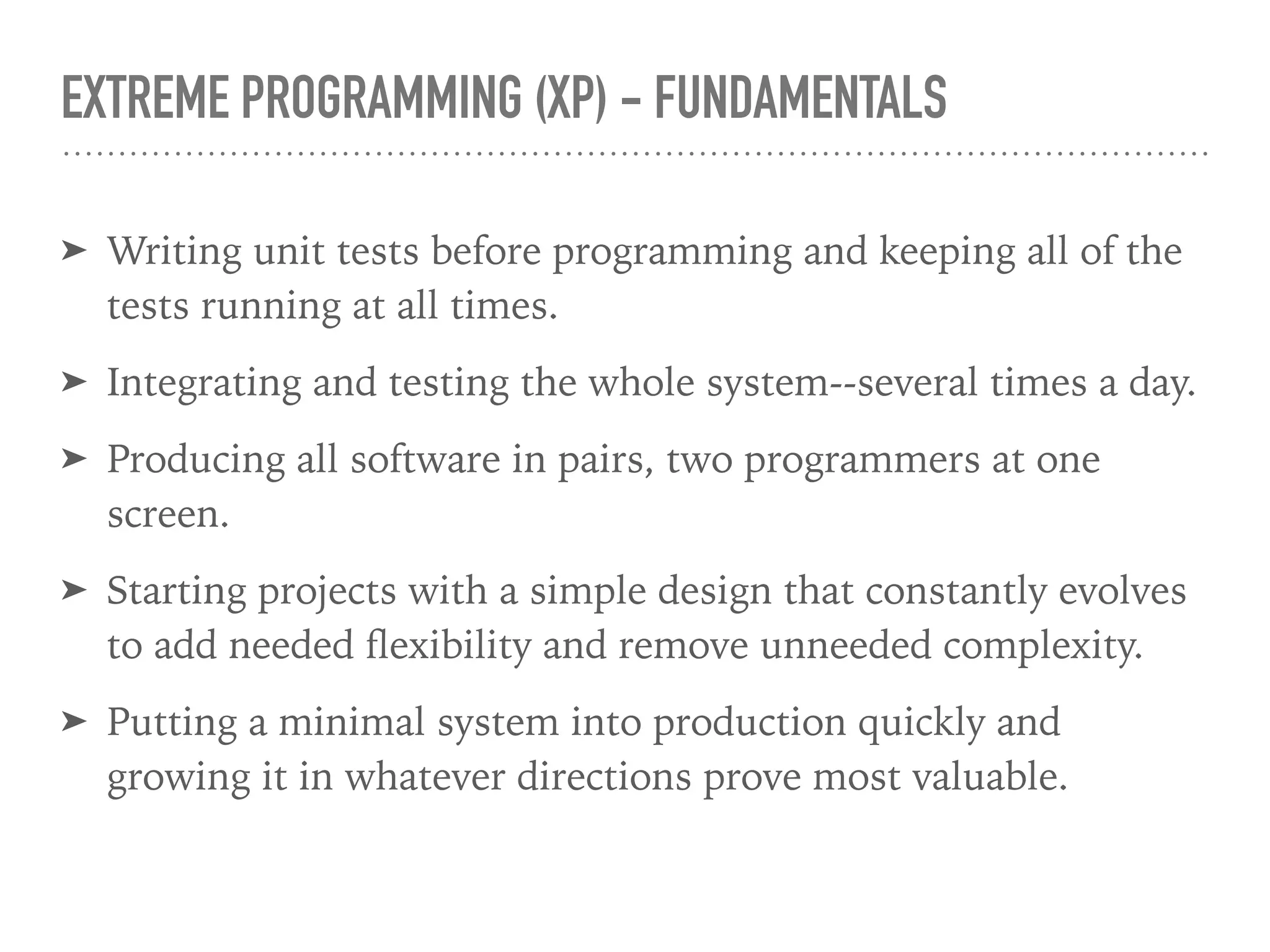 EXTREME PROGRAMMING (XP) - FUNDAMENTALS
➤ Writing unit tests before programming and keeping all of the
tests running at all times.
➤ Integrating and testing the whole system--several times a day.
➤ Producing all software in pairs, two programmers at one
screen.
➤ Starting projects with a simple design that constantly evolves
to add needed ﬂexibility and remove unneeded complexity.
➤ Putting a minimal system into production quickly and
growing it in whatever directions prove most valuable.
 