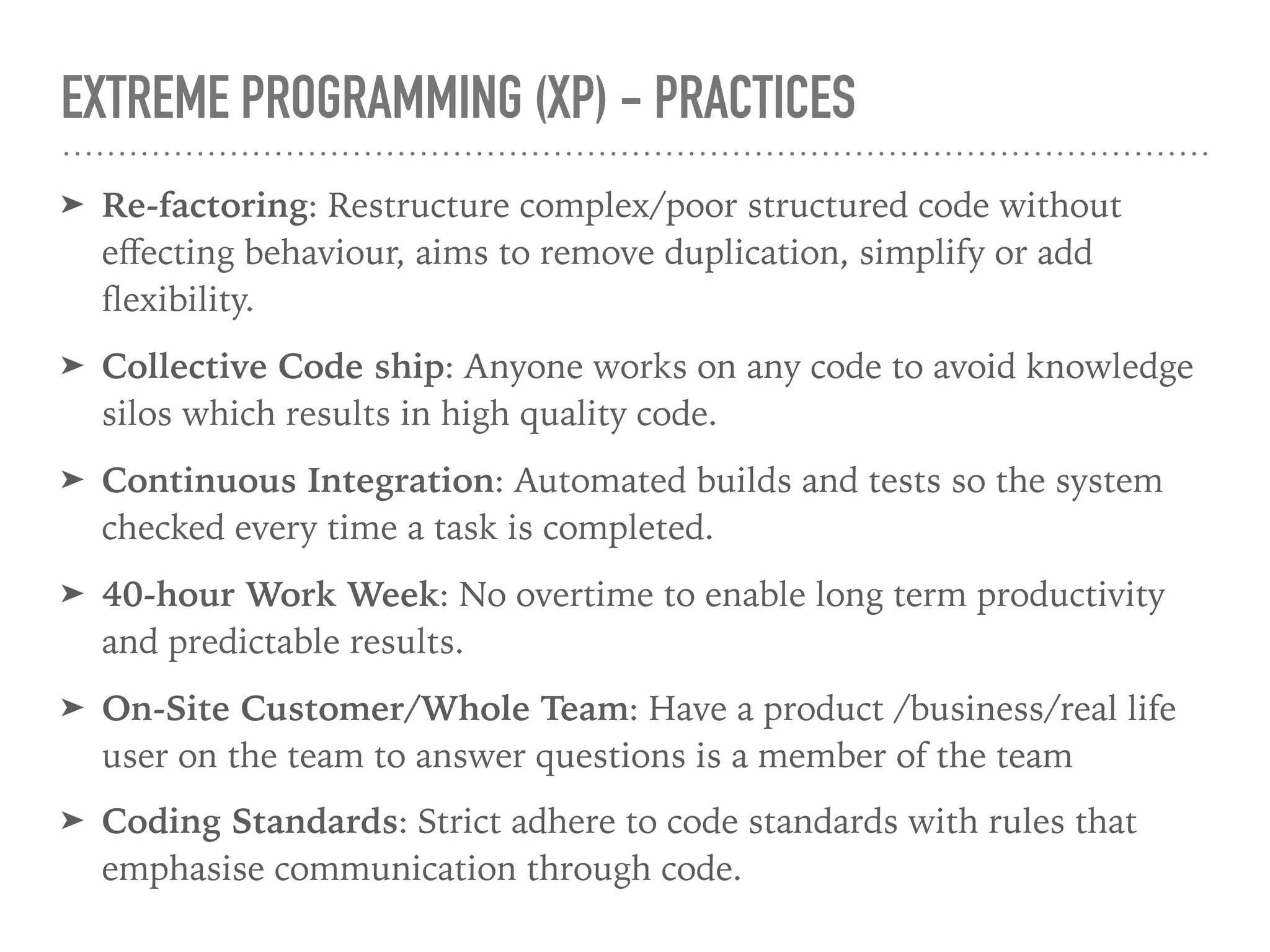 EXTREME PROGRAMMING (XP) - PRACTICES
➤ Re-factoring: Restructure complex/poor structured code without
eﬀecting behaviour, aims to remove duplication, simplify or add
ﬂexibility.
➤ Collective Code ship: Anyone works on any code to avoid knowledge
silos which results in high quality code.
➤ Continuous Integration: Automated builds and tests so the system
checked every time a task is completed.
➤ 40-hour Work Week: No overtime to enable long term productivity
and predictable results.
➤ On-Site Customer/Whole Team: Have a product /business/real life
user on the team to answer questions is a member of the team
➤ Coding Standards: Strict adhere to code standards with rules that
emphasise communication through code.
 