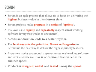 SCRUM
➤ Scrum is an agile process that allows us to focus on delivering the
highest business value in the shortest time.
➤ Scrum projects make progress in a series of “sprints”.
➤ It allows us to rapidly and repeatedly inspect actual working
software (every two weeks to one month).
➤ A constant duration leads to a better rhythm.
➤ The business sets the priorities. Teams self-organise to
determine the best way to deliver the highest priority features.
➤ Every two weeks to a month anyone can see real working software
and decide to release it as is or continue to enhance it for
another sprint.
➤ Product is designed, coded, and tested during the sprint.
 
