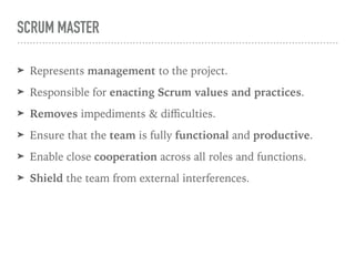 SCRUM MASTER
➤ Represents management to the project.
➤ Responsible for enacting Scrum values and practices.
➤ Removes impediments & diﬃculties.
➤ Ensure that the team is fully functional and productive.
➤ Enable close cooperation across all roles and functions.
➤ Shield the team from external interferences.
 