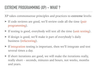 EXTREME PROGRAMMING (XP) - WHAT ?
XP takes commonsense principles and practices to extreme levels:
➤ If code reviews are good, we’ll review code all the time (pair
programming).
➤ If testing is good, everybody will test all the time (unit testing).
➤ If design is good, we’ll make it part of everybody’s daily
business (refactoring).
➤ If integration testing is important, then we’ll integrate and test
several times a day.
➤ If short iterations are good, we will make the iterations really,
really short – seconds, minutes and hours, not weeks, months
and years.
 