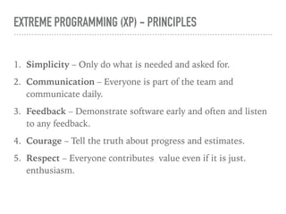 EXTREME PROGRAMMING (XP) - PRINCIPLES
1. Simplicity – Only do what is needed and asked for.
2. Communication – Everyone is part of the team and
communicate daily.
3. Feedback – Demonstrate software early and often and listen
to any feedback.
4. Courage – Tell the truth about progress and estimates.
5. Respect – Everyone contributes value even if it is just.
enthusiasm.
 