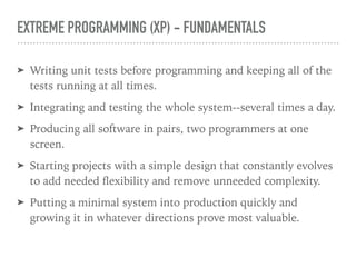EXTREME PROGRAMMING (XP) - FUNDAMENTALS
➤ Writing unit tests before programming and keeping all of the
tests running at all times.
➤ Integrating and testing the whole system--several times a day.
➤ Producing all software in pairs, two programmers at one
screen.
➤ Starting projects with a simple design that constantly evolves
to add needed ﬂexibility and remove unneeded complexity.
➤ Putting a minimal system into production quickly and
growing it in whatever directions prove most valuable.
 